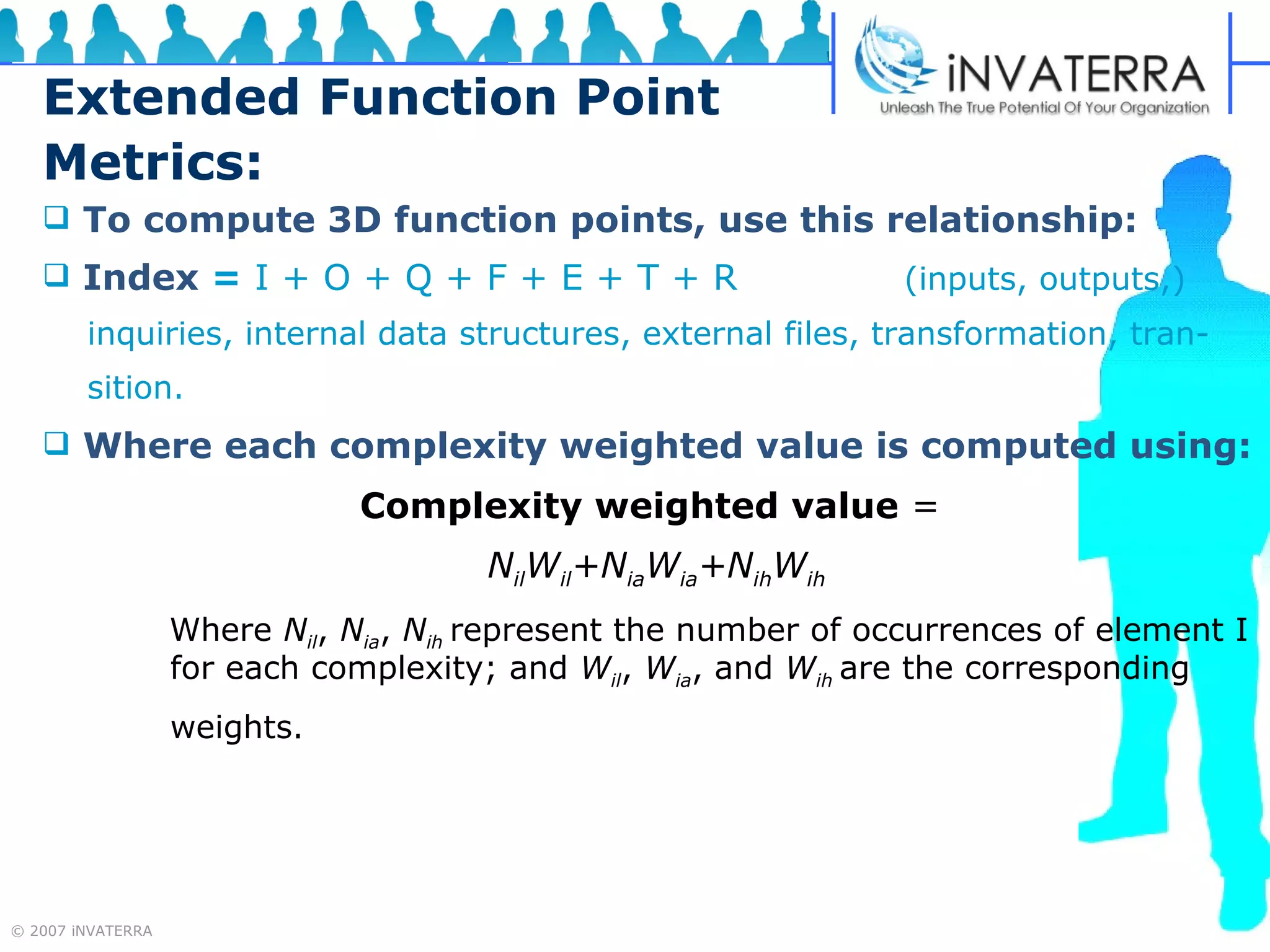 Extended Function Point Metrics: To compute 3D function points, use this relationship: Index   =  I + O + Q + F + E + T + R     (inputs, outputs,)  inquiries, internal data structures, external files, transformation, tran- sition. Where each complexity weighted value is computed using: Complexity weighted value  =  N il W il +N ia W ia +N ih W ih Where  N il ,  N ia ,  N ih  represent the number of occurrences of element I  for each complexity; and  W il ,  W ia , and  W ih  are the corresponding weights.  