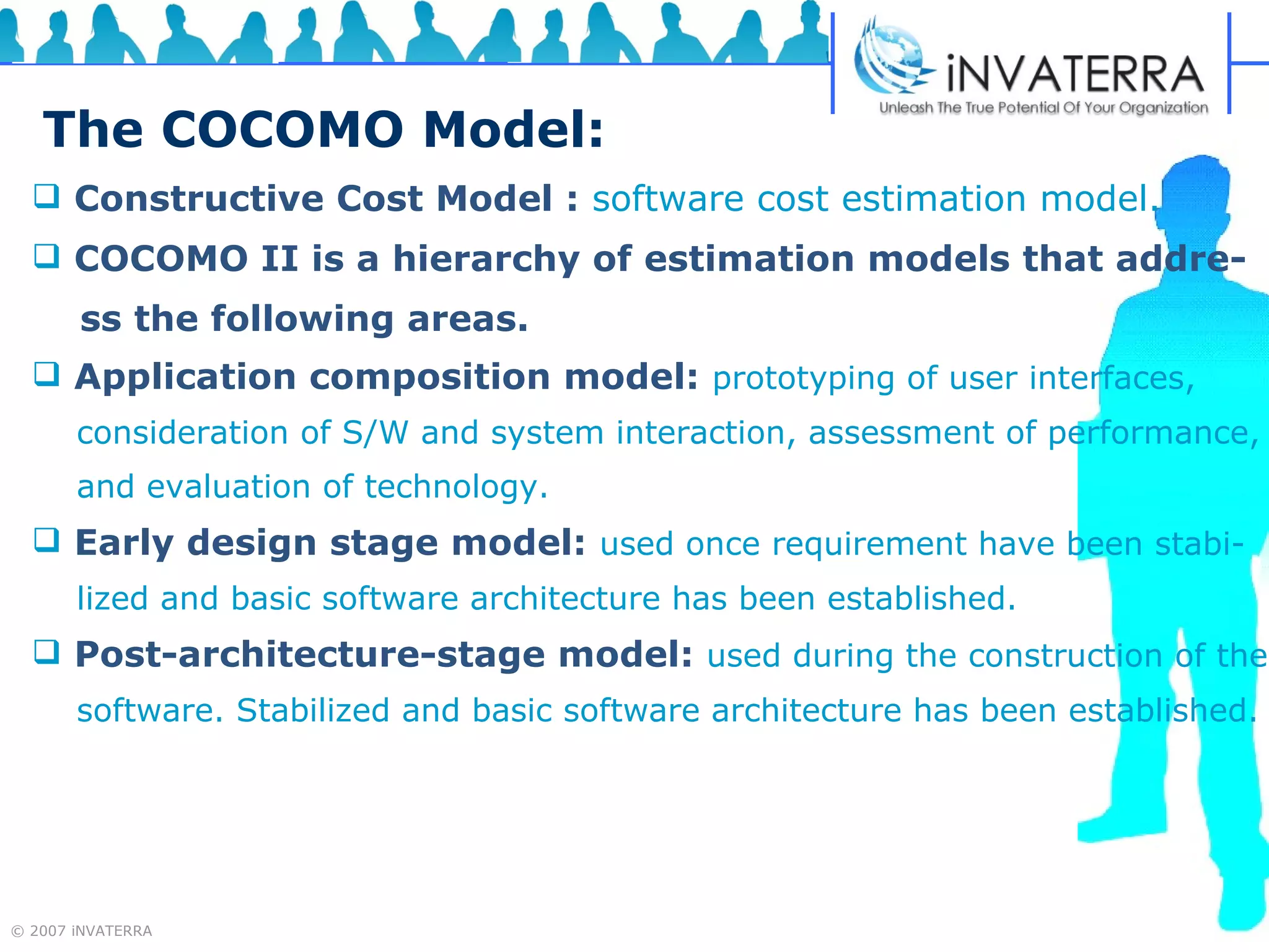 The COCOMO Model: Constructive Cost Model :   software cost estimation model. COCOMO II is a hierarchy of estimation models that addre- ss the following areas. Application composition model:   prototyping of user interfaces,  consideration of S/W and system interaction, assessment of performance,  and evaluation of technology.  Early design stage model:   used once requirement have been stabi- lized and basic software architecture has been established. Post-architecture-stage model:   used during the construction of the software. Stabilized and basic software architecture has been established. 