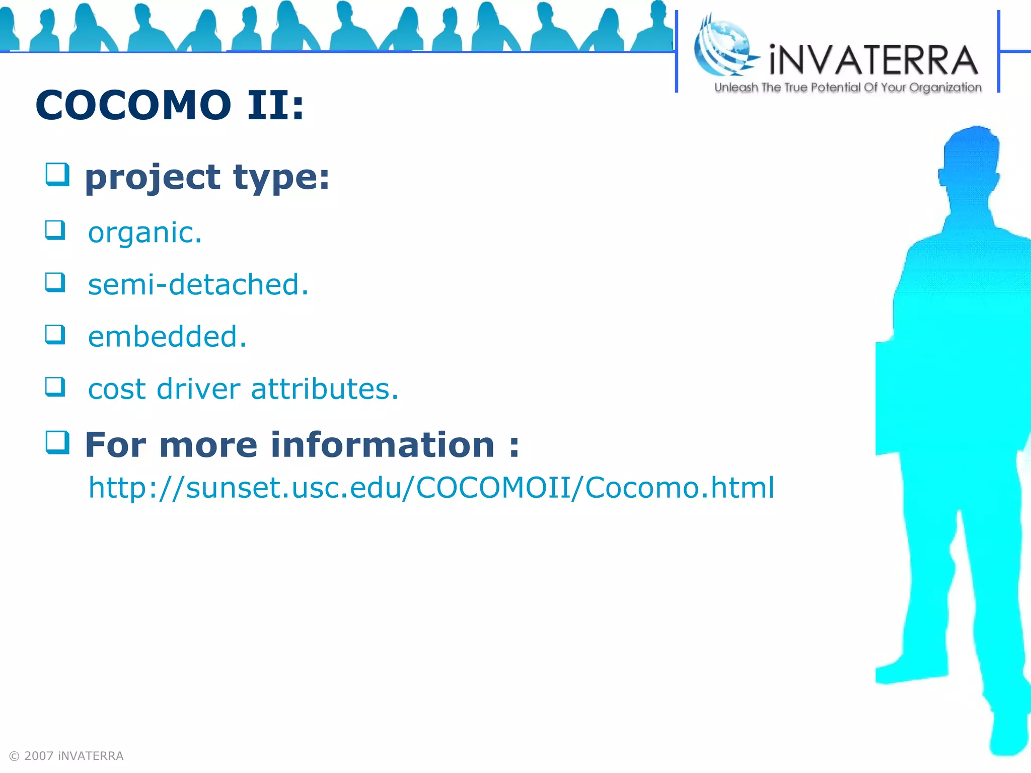 COCOMO II: project type:   organic.  semi-detached. embedded.  cost driver attributes.  For more information :   http://sunset.usc.edu/COCOMOII/Cocomo.html 