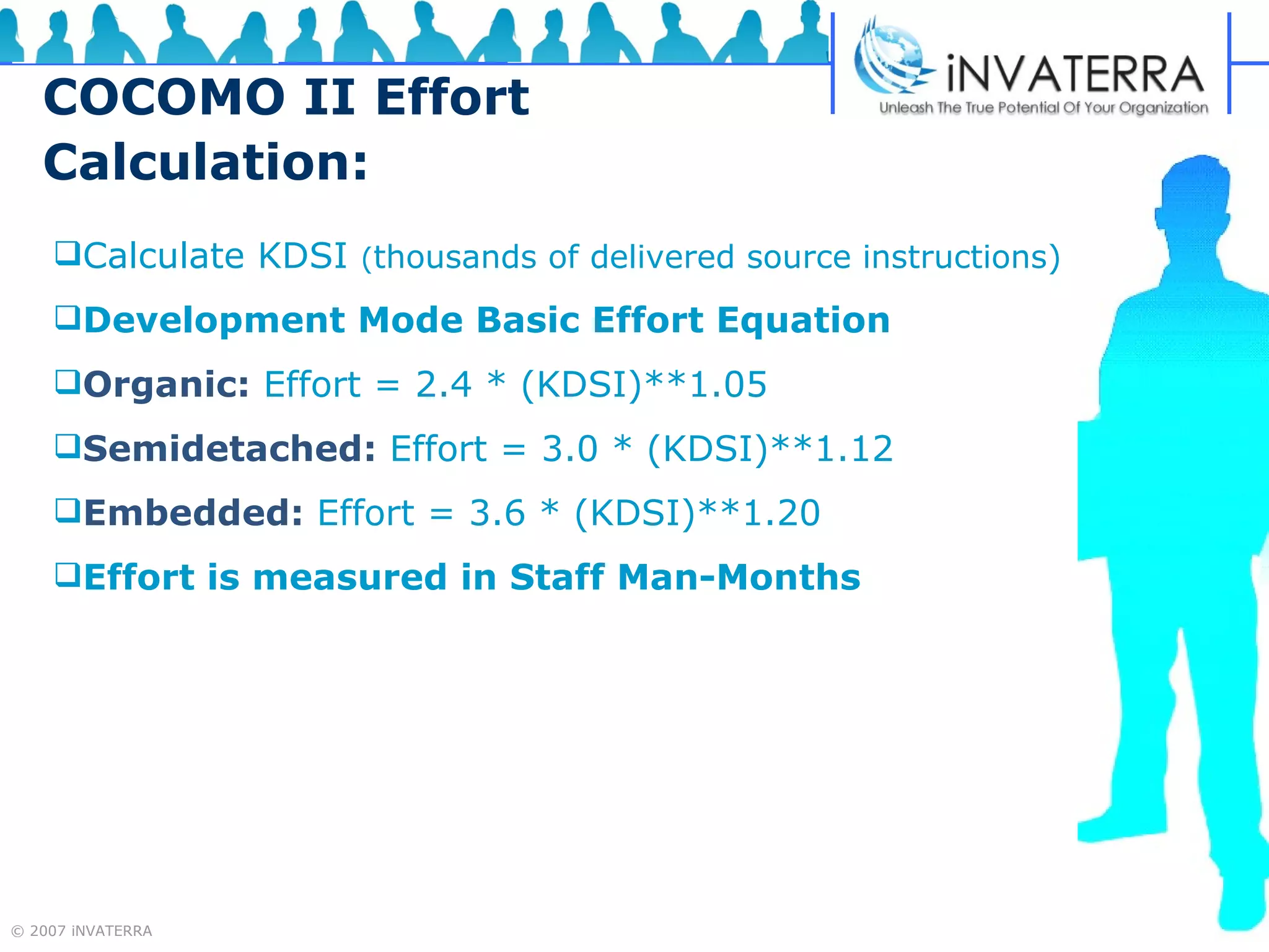 COCOMO II Effort Calculation: Calculate KDSI  ( thousands of delivered source instructions) Development Mode Basic Effort Equation   Organic:   Effort = 2.4 * (KDSI)**1.05   Semidetached:   Effort = 3.0 * (KDSI)**1.12 Embedded:   Effort = 3.6 * (KDSI)**1.20 Effort is measured in Staff Man-Months 