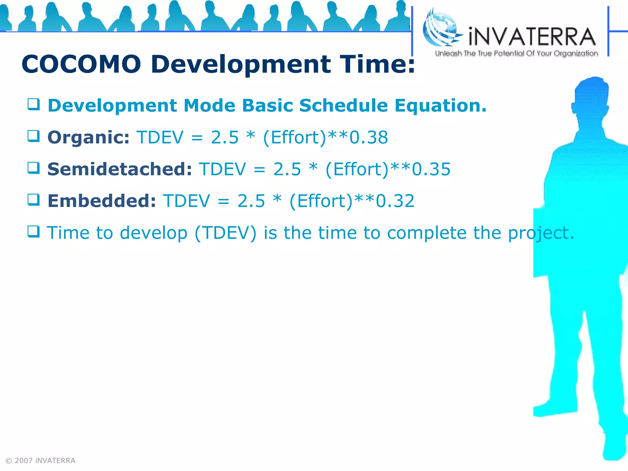 COCOMO Development Time: Development Mode Basic Schedule Equation.   Organic:  TDEV = 2.5 * (Effort)**0.38  Semidetached:  TDEV = 2.5 * (Effort)**0.35  Embedded:  TDEV = 2.5 * (Effort)**0.32  Time to develop (TDEV) is the time to complete the project. 