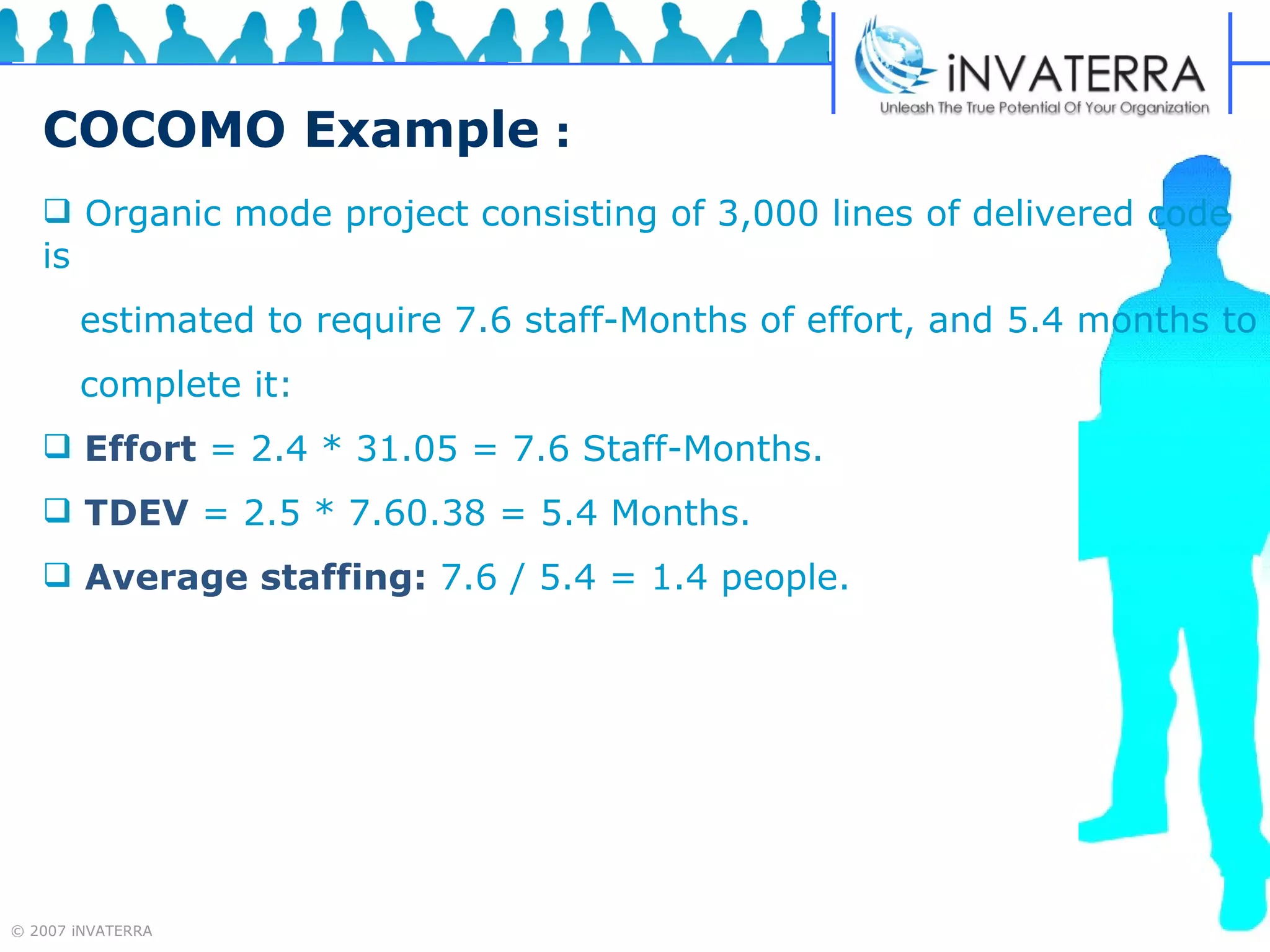 COCOMO Example   : Organic mode project consisting of 3,000 lines of delivered code is  estimated to require 7.6 staff-Months of effort, and 5.4 months to complete it:  Effort   = 2.4 * 31.05 = 7.6 Staff-Months.   TDEV   = 2.5 * 7.60.38 = 5.4 Months.  Average staffing:   7.6 / 5.4 = 1.4 people. 