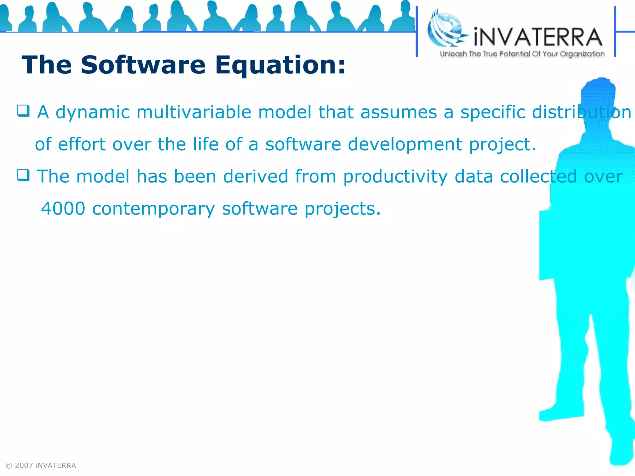 The Software Equation: A dynamic multivariable model that assumes a specific distribution of effort over the life of a software development project.  The model has been derived from productivity data collected over  4000 contemporary software projects. 