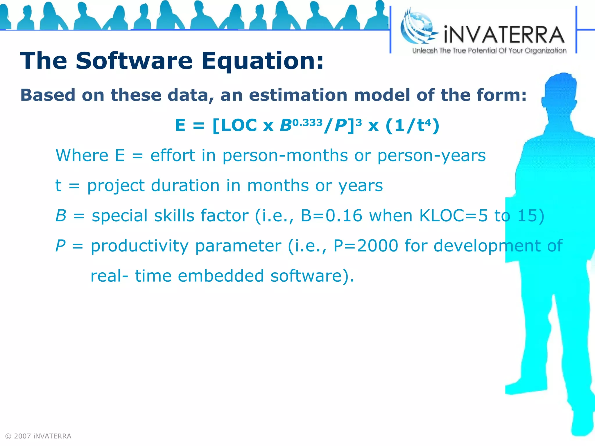The Software Equation: Based on these data, an estimation model of the form: E = [LOC x  B 0.333 / P ] 3  x (1/t 4 ) Where E = effort in person-months or person-years t = project duration in months or years B  = special skills factor (i.e., B=0.16 when KLOC=5 to 15) P  = productivity parameter (i.e., P=2000 for development of  real- time embedded software). 