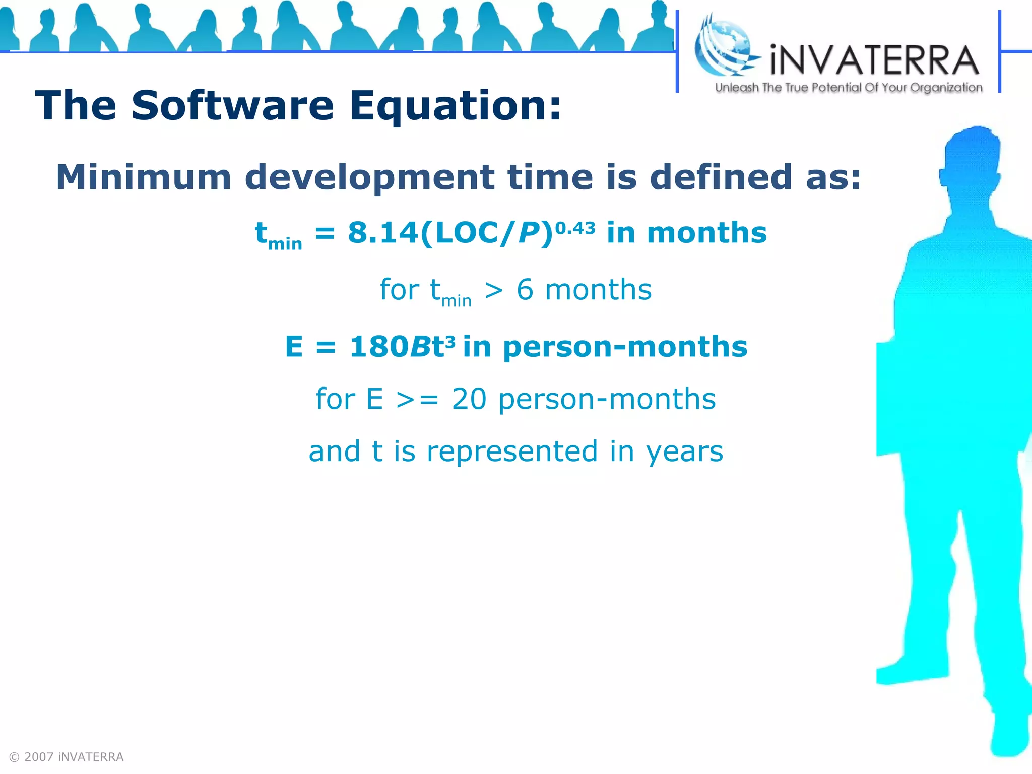 The Software Equation: Minimum development time is defined as: t min  = 8.14(LOC/ P ) 0.43  in months   for t min  > 6 months E = 180 B t 3  in person-months for E >= 20 person-months and t is represented in years 
