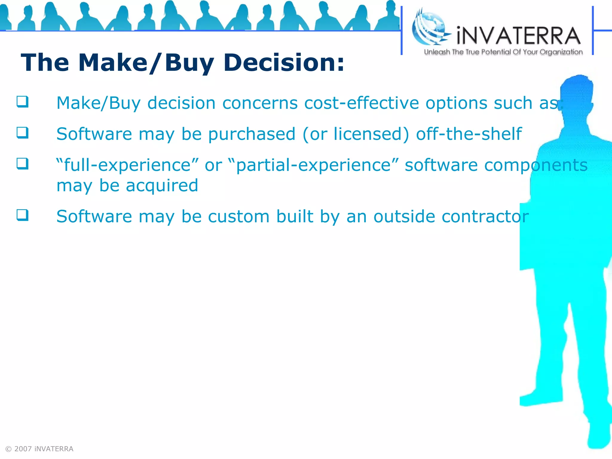 The Make/Buy Decision: Make/Buy decision concerns cost-effective options such as: Software may be purchased (or licensed) off-the-shelf “ full-experience” or “partial-experience” software components may be acquired Software may be custom built by an outside contractor 