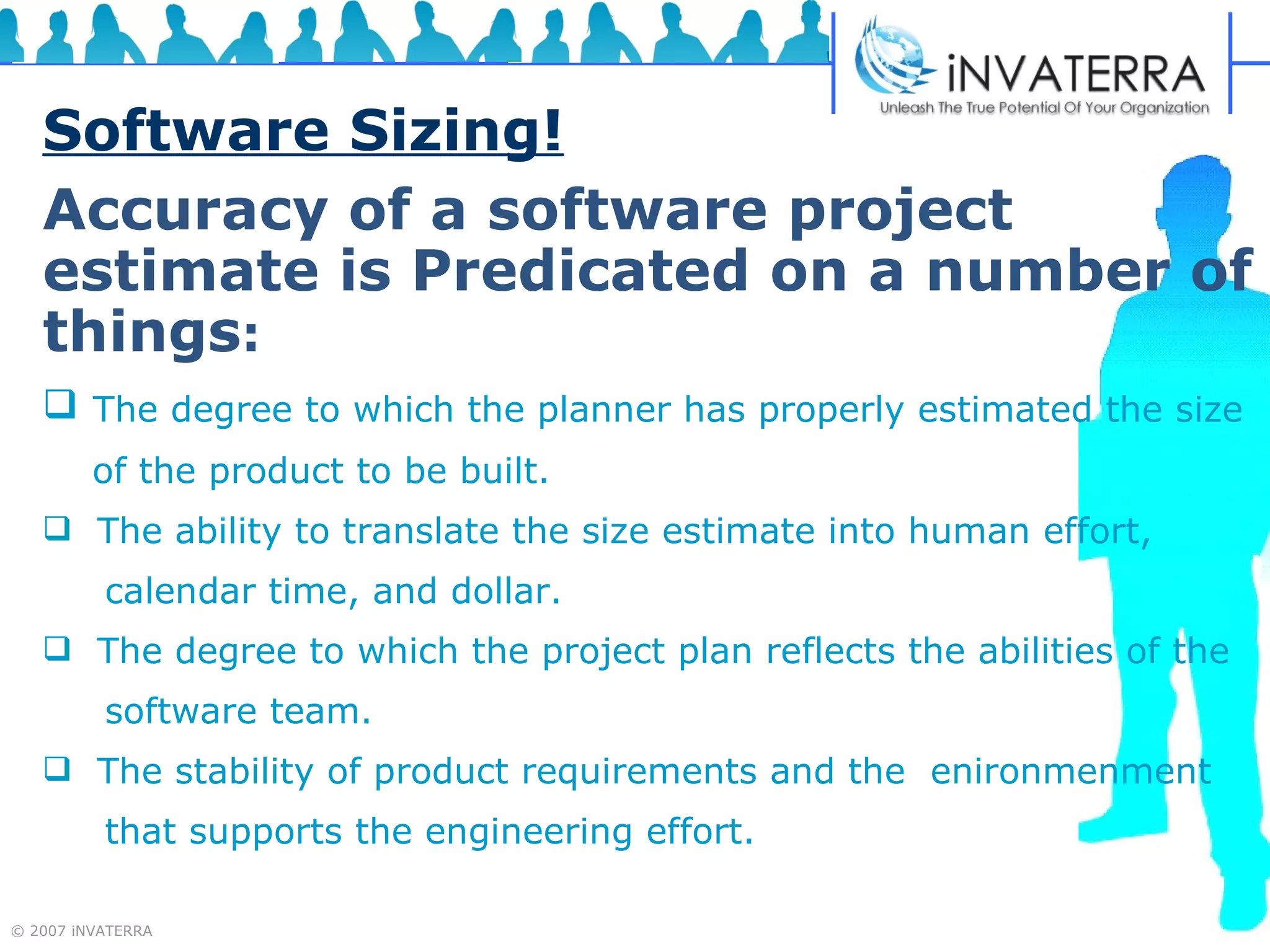 Software Sizing! Accuracy of a software project estimate is Predicated on a number of things :   The degree to which the planner has properly estimated the size  of the product to be built. The ability to translate the size estimate into human effort,  calendar time, and dollar. The degree to which the project plan reflects the abilities of the  software team. The stability of product requirements and the  enironmenment  that supports the engineering effort. 