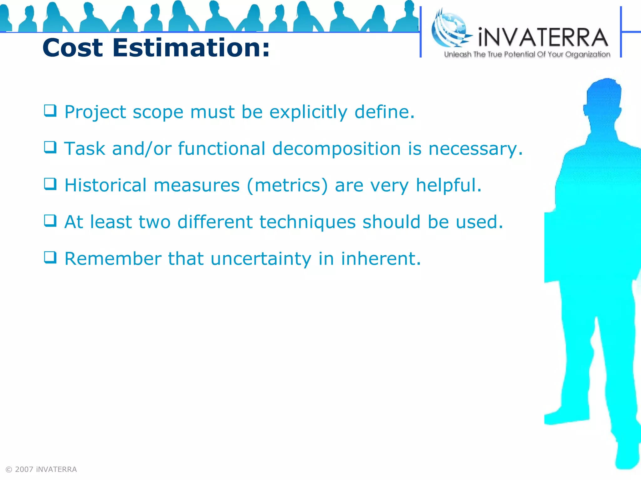 Cost Estimation: Project scope must be explicitly define. Task and/or functional decomposition is necessary. Historical measures (metrics) are very helpful. At least two different techniques should be used. Remember that uncertainty in inherent. 