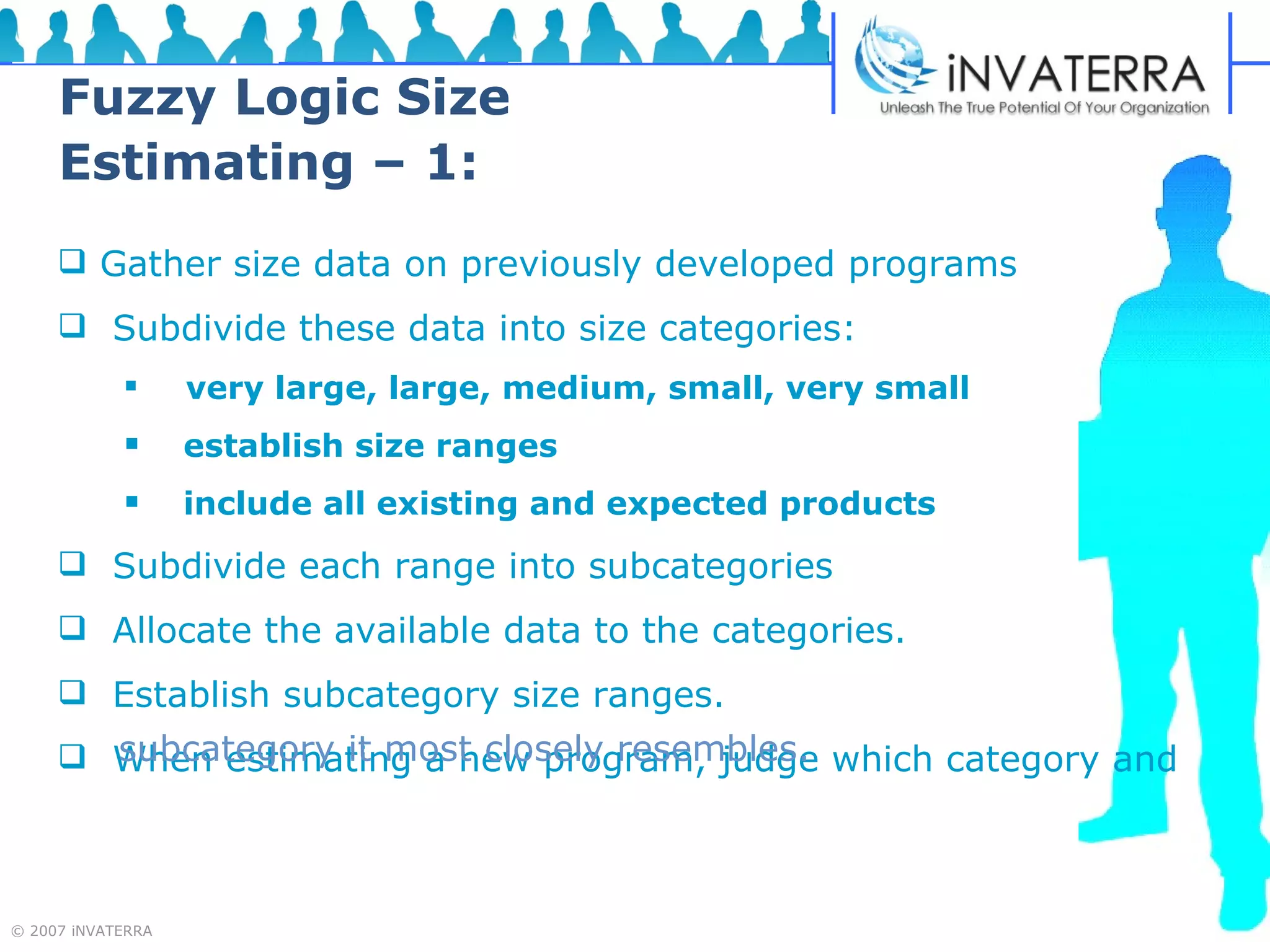 Fuzzy Logic Size Estimating – 1: Gather size data on previously developed programs Subdivide these data into size categories: very large, large, medium, small, very small establish size ranges  include all existing and expected products Subdivide each range into subcategories Allocate the available data to the categories. Establish subcategory size ranges. When estimating a new program, judge which category and   subcategory it most closely resembles.  
