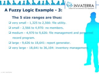 A Fuzzy Logic Example - 3: The 5 size ranges are thus: very small - 1,325 to 2,566: file utility. small - 2,566 to 4,970: no members. medium - 4,970 to 9,626: file management and personnel  record program. large - 9,626 to 18,641: report generator. very large - 18,641 to 36,104: inventory management. 