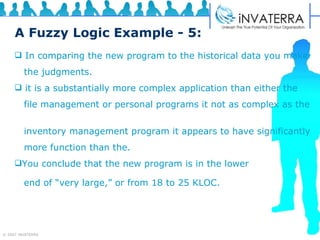 A Fuzzy Logic Example - 5: In comparing the new program to the historical data you make the judgments. it is a substantially more complex application than either the  file management or personal programs it not as complex as the  inventory management program it appears to have significantly  more function than the. You conclude that the new program is in the lower  end of “very large,” or from 18 to 25 KLOC.   