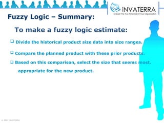 Fuzzy Logic – Summary: To make a fuzzy logic estimate: Divide the historical product size data into size ranges.   Compare the planned product with these prior products.   Based on this comparison, select the size that seems most.  appropriate for the new product . 