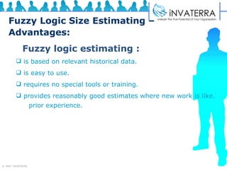 Fuzzy Logic Size Estimating –  Advantages: Fuzzy logic estimating : is based on relevant historical data. is easy to use. requires no special tools or training. provides reasonably good estimates where new work is like.  prior experience. 