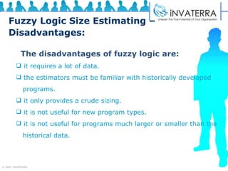 Fuzzy Logic Size Estimating – Disadvantages: The disadvantages of fuzzy logic are: it requires a lot of data. the estimators must be familiar with historically developed  programs. it only provides a crude sizing. it is not useful for new program types. it is not useful for programs much larger or smaller than the  historical data. 