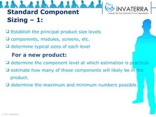 Standard Component Sizing – 1: Establish the principal product size levels  components, modules, screens, etc. determine typical sizes of each level   For a new product: determine the component level at which estimation is practical. estimate how many of those components will likely be in the  product. determine the maximum and minimum numbers possible. 