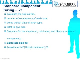 Standard Component Sizing – 2: Calculate the size as the. number of components of each type. times typical sizes of each type. total to give size. Calculate for the maximum, minimum, and likely numbers of  components. Calculate size as: {maximum+4*(likely)+minimum}/6 