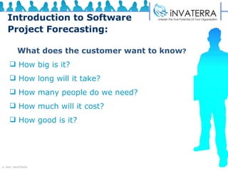 Introduction to Software Project Forecasting: What does the customer want to know ? How big is it?  How long will it take?  How many people do we need?  How much will it cost?  How good is it? 