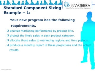 Standard Component Sizing Example – 1: Your new program has the following  requirements. analyze marketing performance by product line. project the likely sales in each product category. allocate these sales to marketing regions and time periods. produce a monthly report of these projections and the actual  results.  