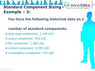 Standard Component Sizing - Example – 2: You have the following historical data on a  number of standard components. data input component: 1,108 LOC output component: 675 LOC file component: 1,585 LOC control component: 2,550 LOC computation component: 475 LOC 