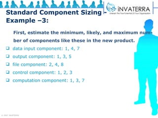 Standard Component Sizing - Example –3: First, estimate the minimum, likely, and maximum num- ber of components like these in the new product. data input component: 1, 4, 7 output component: 1, 3, 5 file component: 2, 4, 8 control component: 1, 2, 3 computation component: 1, 3, 7 