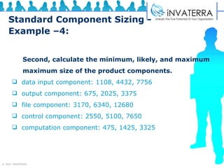 Standard Component Sizing - Example –4: Second, calculate the minimum, likely, and maximum maximum size of the product components.  data input component: 1108, 4432, 7756 output component: 675, 2025, 3375 file component: 3170, 6340, 12680 control component: 2550, 5100, 7650 computation component: 475, 1425, 3325 