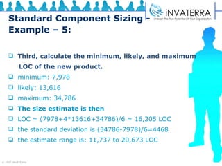 Standard Component Sizing - Example – 5: Third, calculate the minimum, likely, and maximum  LOC of the new product. minimum: 7,978 likely: 13,616 maximum: 34,786 The size estimate is then LOC = (7978+4*13616+34786)/6 = 16,205 LOC the standard deviation is (34786-7978)/6=4468 the estimate range is: 11,737 to 20,673 LOC 