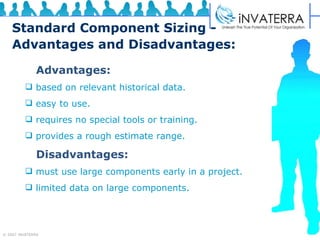 Standard Component Sizing - Advantages and Disadvantages: Advantages: based on relevant historical data. easy to use. requires no special tools or training. provides a rough estimate range. Disadvantages: must use large components early in a project. limited data on large components.  