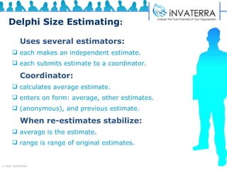 Delphi Size Estimating : Uses several estimators: each makes an independent estimate. each submits estimate to a coordinator. Coordinator: calculates average estimate. enters on form: average, other estimates.  (anonymous), and previous estimate. When re-estimates stabilize: average is the estimate. range is range of original estimates. 