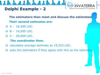 Delphi Example - 2   The estimators then meet and discuss the estimates:   Their second estimates are: A -  18,500 LOC. B -  19,500 LOC. C -  20,000 LOC. The coordinator then. calculates average estimate as 19,333 LOC. asks the estimators if they agree with this as the estimate. 