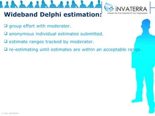 Wideband Delphi estimation: group effort with moderator.  anonymous individual estimates submitted.  estimate ranges tracked by moderator.  re-estimating until estimates are within an acceptable range. 