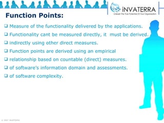 Function Points: Measure of the functionality delivered by the applications. Functionality cant be measured directly, it  must be derived. indirectly using other direct measures. Function points are derived using an empirical relationship based on countable (direct) measures. of software’s information domain and assessments. of software complexity.  