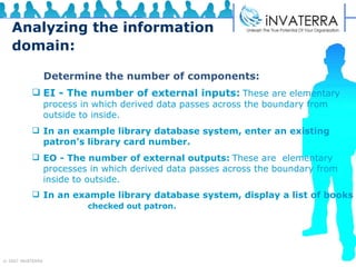 Analyzing the information domain:   Determine the number of components:   EI - The number of external inputs:   These are elementary  process in which derived data passes across the boundary from outside to inside.   In an example library database system, enter an existing  patron’s library card number.  EO - The number of external outputs:   These are  elementary processes in which derived data passes across the boundary from inside to outside. In an example library database system, display a list of books  checked out patron. 