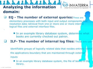 Analyzing the information domain: EQ - The number of external queries: These are  . In an example library database system, determine what books   are currently checked out patron.   ILF- The number of internal log files:   These are user  identifiable groups of logically related data that resides entirely within the applications boundary that are maintained through external  inputs   In an example library database system, the file of books in the library.  elementary processes with both input and output components that resolution data retrieval from one or more one or more internal logical files and external interface files. 