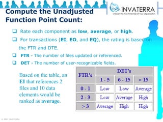 Compute the Unadjusted Function Point Count: Rate each component as  low ,  average , or  high . For transactions ( EI ,  EO , and  EQ ), the rating is based on  the FTR and DTE. FTR  - The number of files updated or referenced.  DET  - The number of user-recognizable fields.  Based on the table, an  EI  that references 2 files and 10 data elements would be ranked as  average . 