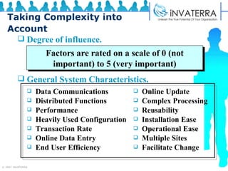 Taking Complexity into Account Degree of influence. General System Characteristics. Factors are rated on a scale of 0 (not important) to 5 (very important) Data Communications Distributed Functions Performance Heavily Used Configuration Transaction Rate Online Data Entry End User Efficiency Online Update Complex Processing Reusability Installation Ease Operational Ease Multiple Sites Facilitate Change 