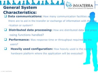 General System Characteristics: Data communications:   How many communication facilities are  there are to aid in the transfer or exchange of information with the app -lication or system? Distributed data processing:   How are distributed data and proce -ssing functions handled? Performance:   Was response time or throughput required by the  users? Heavily used configuration:   How heavily used is the current hardware platform where the application will be executed?  