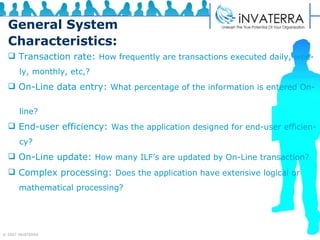 General System Characteristics: Transaction rate:  How frequently are transactions executed daily, wee- ly, monthly, etc,?  On-Line data entry:  What percentage of the information is entered On-  line?  End-user efficiency:  Was the application designed for end-user efficien- cy?  On-Line update:  How many ILF’s are updated by On-Line transaction?   Complex processing:  Does the application have extensive logical or  mathematical processing? 
