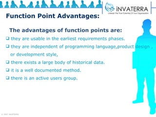 Function Point Advantages: The advantages of function points are: they are usable in the earliest requirements phases. they are independent of programming language,product design , or development style,  there exists a large body of historical data. it is a well documented method. there is an active users group. 