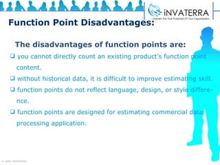 Function Point Disadvantages: The disadvantages of function points are: you cannot directly count an existing product’s function point  content. without historical data, it is difficult to improve estimating skill. function points do not reflect language, design, or style differe-  nce. function points are designed for estimating commercial data processing application. 
