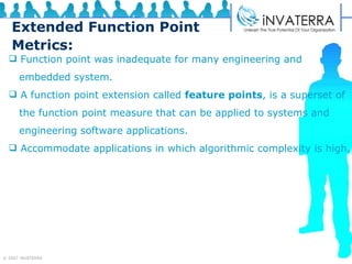 Extended Function Point Metrics: Function point was inadequate for many engineering and  embedded system. A function point extension called  feature points , is a superset of  the function point measure that can be applied to systems and  engineering software applications. Accommodate applications in which algorithmic complexity is high. 