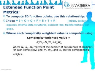 Extended Function Point Metrics: To compute 3D function points, use this relationship: Index   =  I + O + Q + F + E + T + R     (inputs, outputs,)  inquiries, internal data structures, external files, transformation, tran- sition. Where each complexity weighted value is computed using: Complexity weighted value  =  N il W il +N ia W ia +N ih W ih Where  N il ,  N ia ,  N ih  represent the number of occurrences of element I  for each complexity; and  W il ,  W ia , and  W ih  are the corresponding weights.  