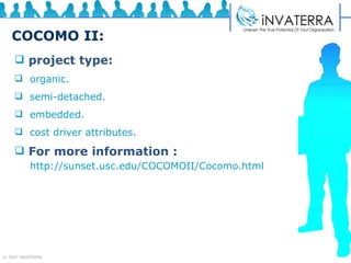 COCOMO II: project type:   organic.  semi-detached. embedded.  cost driver attributes.  For more information :   http://sunset.usc.edu/COCOMOII/Cocomo.html 
