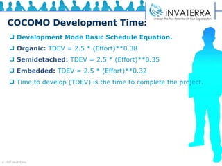 COCOMO Development Time: Development Mode Basic Schedule Equation.   Organic:  TDEV = 2.5 * (Effort)**0.38  Semidetached:  TDEV = 2.5 * (Effort)**0.35  Embedded:  TDEV = 2.5 * (Effort)**0.32  Time to develop (TDEV) is the time to complete the project. 