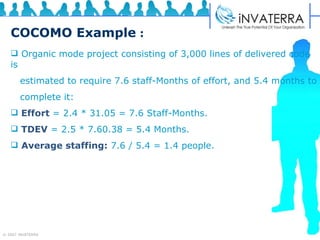 COCOMO Example   : Organic mode project consisting of 3,000 lines of delivered code is  estimated to require 7.6 staff-Months of effort, and 5.4 months to complete it:  Effort   = 2.4 * 31.05 = 7.6 Staff-Months.   TDEV   = 2.5 * 7.60.38 = 5.4 Months.  Average staffing:   7.6 / 5.4 = 1.4 people. 