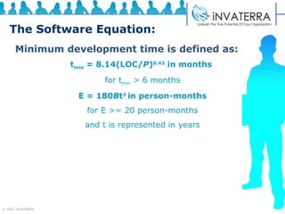 The Software Equation: Minimum development time is defined as: t min  = 8.14(LOC/ P ) 0.43  in months   for t min  > 6 months E = 180 B t 3  in person-months for E >= 20 person-months and t is represented in years 