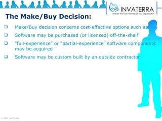 The Make/Buy Decision: Make/Buy decision concerns cost-effective options such as: Software may be purchased (or licensed) off-the-shelf “ full-experience” or “partial-experience” software components may be acquired Software may be custom built by an outside contractor 