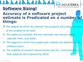 Software Sizing! Accuracy of a software project estimate is Predicated on a number of things :   The degree to which the planner has properly estimated the size  of the product to be built. The ability to translate the size estimate into human effort,  calendar time, and dollar. The degree to which the project plan reflects the abilities of the  software team. The stability of product requirements and the  enironmenment  that supports the engineering effort. 
