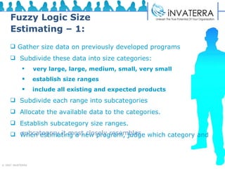 Fuzzy Logic Size Estimating – 1: Gather size data on previously developed programs Subdivide these data into size categories: very large, large, medium, small, very small establish size ranges  include all existing and expected products Subdivide each range into subcategories Allocate the available data to the categories. Establish subcategory size ranges. When estimating a new program, judge which category and   subcategory it most closely resembles.  