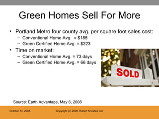 Green Homes Sell For More Portland Metro four county avg. per square foot sales cost: Conventional Home Avg.  = $185 Green Certified Home Avg. = $223 Time on market: Conventional Home Avg. = 73 days Green Certified Home Avg. = 66 days Source: Earth Advantage, May 6, 2008 