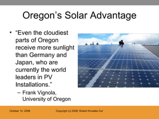 Oregon’s Solar Advantage “ Even the cloudiest parts of Oregon receive more sunlight than Germany and Japan, who are currently the world leaders in PV Installations.” Frank Vignola, University of Oregon 